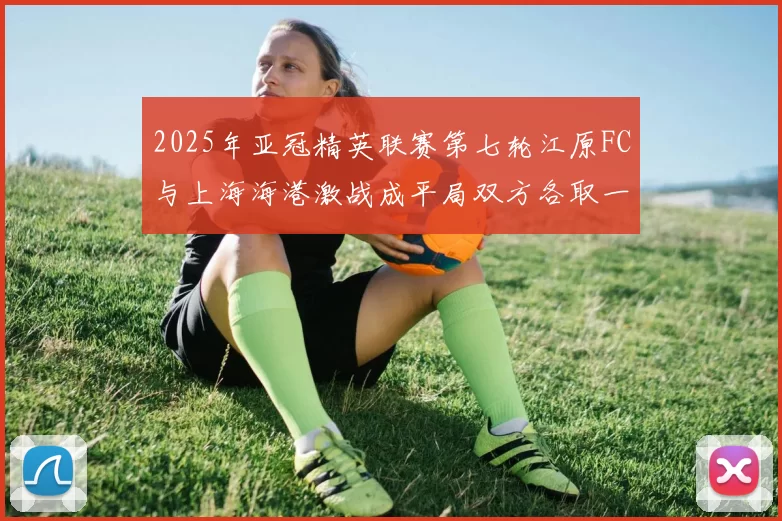 2025年亚冠精英联赛第七轮江原FC与上海海港激战成平局双方各取一分