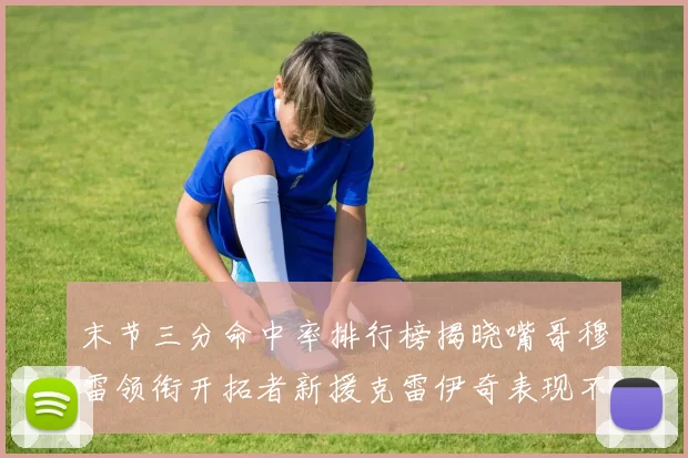 末节三分命中率排行榜揭晓嘴哥穆雷领衔开拓者新援克雷伊奇表现不俗