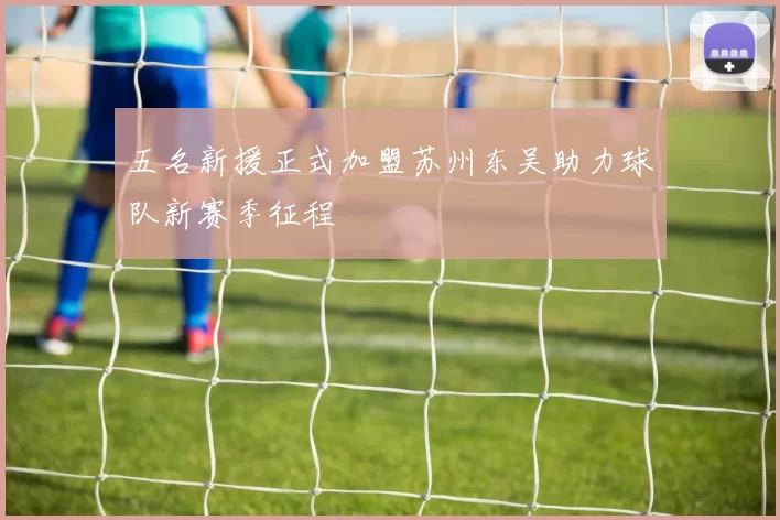 五名新援正式加盟苏州东吴助力球队新赛季征程