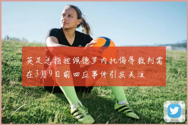 英足总指控佩德罗内托侮辱裁判需在3月9日前回应事件引发关注