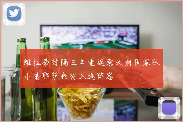 维拉蒂时隔三年重返意大利国家队小基耶萨也将入选阵容