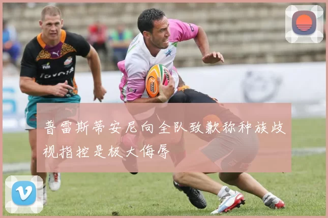 普雷斯蒂安尼向全队致歉称种族歧视指控是极大侮辱