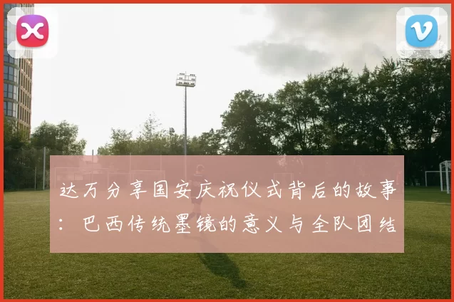 达万分享国安庆祝仪式背后的故事：巴西传统墨镜的意义与全队团结的象征