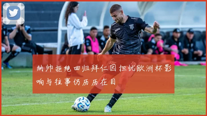 纳帅拒绝回归拜仁因担忧欧洲杯影响与往事仍历历在目