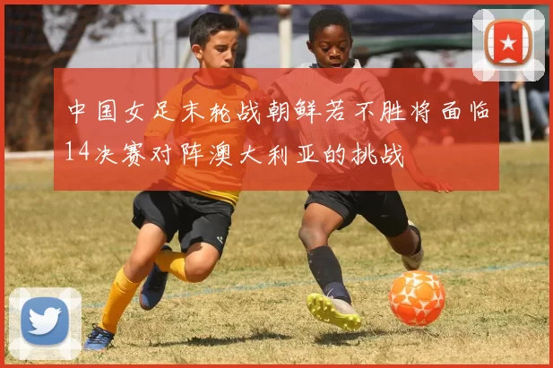 中国女足末轮战朝鲜若不胜将面临14决赛对阵澳大利亚的挑战