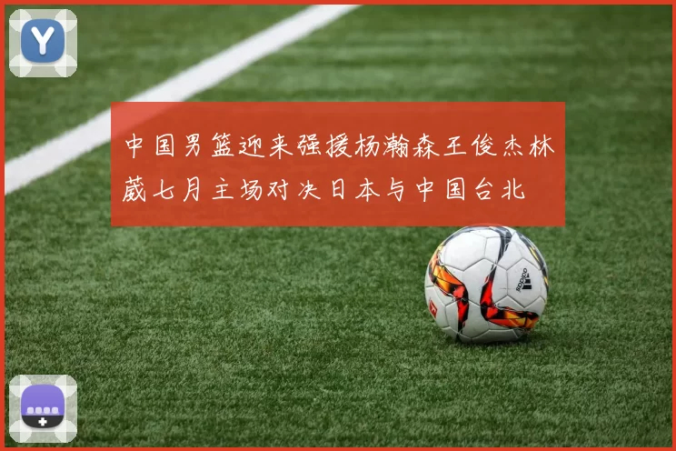 中国男篮迎来强援杨瀚森王俊杰林葳七月主场对决日本与中国台北