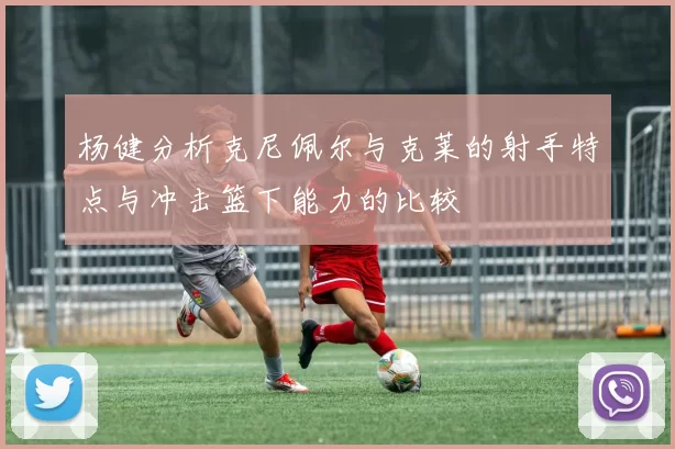 杨健分析克尼佩尔与克莱的射手特点与冲击篮下能力的比较