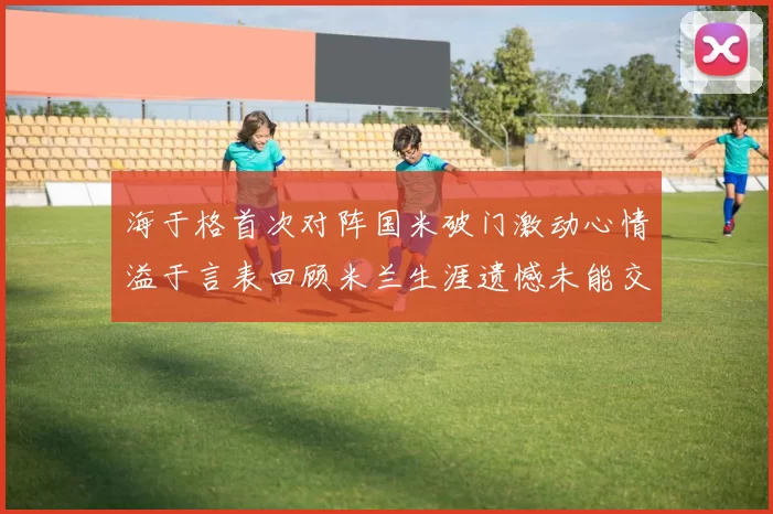 海于格首次对阵国米破门激动心情溢于言表回顾米兰生涯遗憾未能交锋