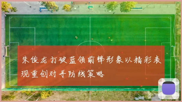 朱俊龙打破蓝领前锋形象以精彩表现重创对手防线策略
