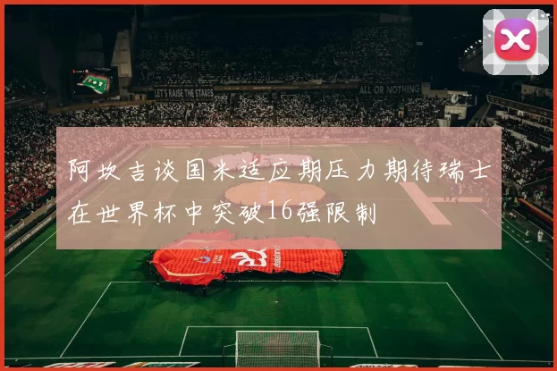 阿坎吉谈国米适应期压力期待瑞士在世界杯中突破16强限制