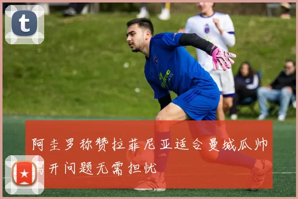 阿圭罗称赞拉菲尼亚适合曼城瓜帅离开问题无需担忧