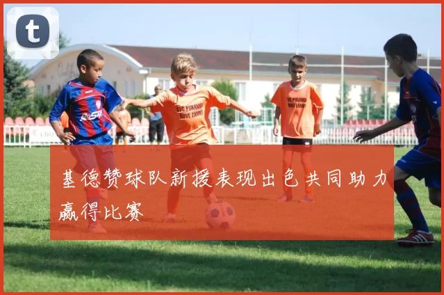 基德赞球队新援表现出色共同助力赢得比赛