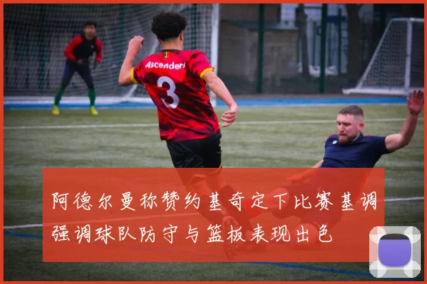 阿德尔曼称赞约基奇定下比赛基调强调球队防守与篮板表现出色