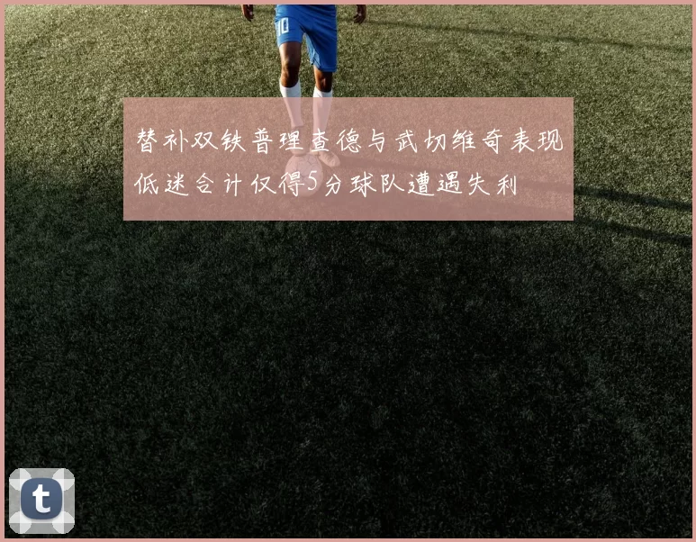 替补双铁普理查德与武切维奇表现低迷合计仅得5分球队遭遇失利