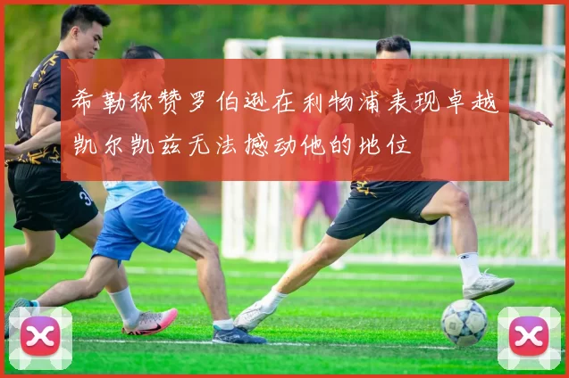 希勒称赞罗伯逊在利物浦表现卓越凯尔凯兹无法撼动他的地位