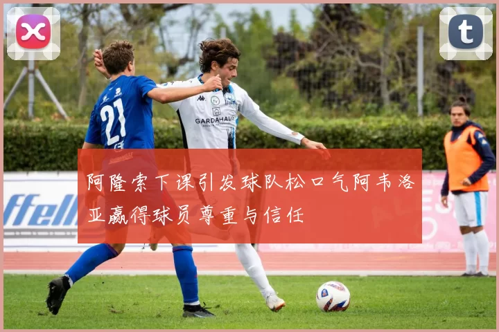 阿隆索下课引发球队松口气阿韦洛亚赢得球员尊重与信任